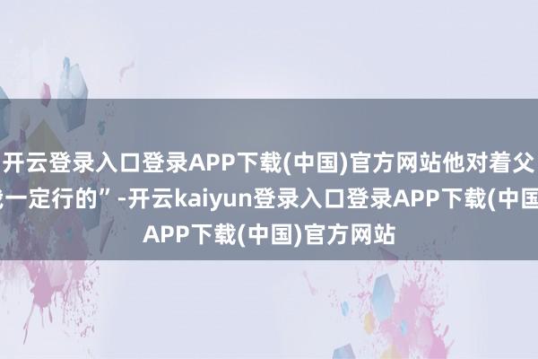 开云登录入口登录APP下载(中国)官方网站他对着父亲说出“我一定行的”-开云kaiyun登录入口登录APP下载(中国)官方网站