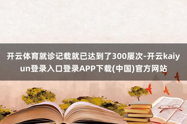 开云体育就诊记载就已达到了300屡次-开云kaiyun登录入口登录APP下载(中国)官方网站