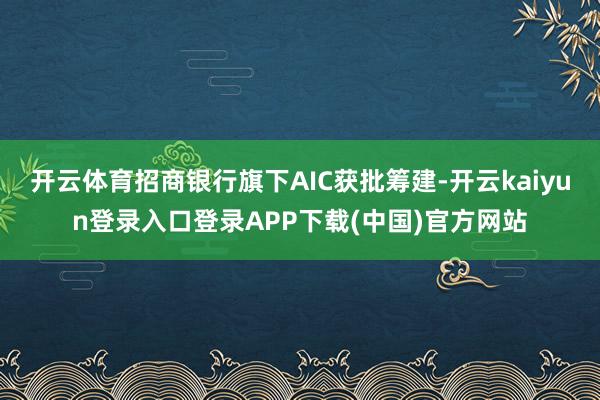 开云体育招商银行旗下AIC获批筹建-开云kaiyun登录入口登录APP下载(中国)官方网站