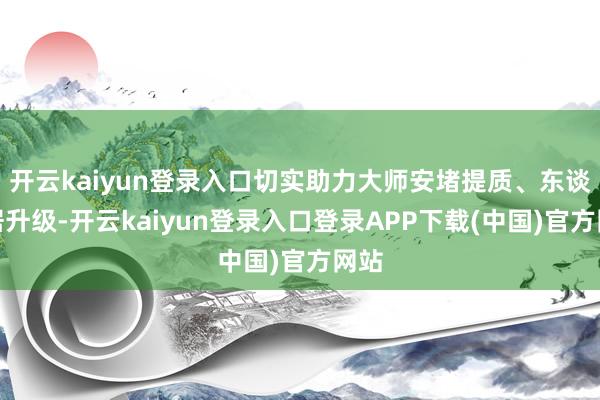 开云kaiyun登录入口切实助力大师安堵提质、东谈主居升级-开云kaiyun登录入口登录APP下载(中国)官方网站