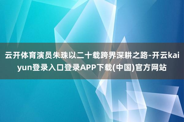 云开体育演员朱珠以二十载跨界深耕之路-开云kaiyun登录入口登录APP下载(中国)官方网站