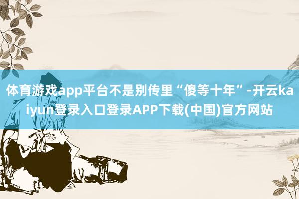 体育游戏app平台不是别传里“傻等十年”-开云kaiyun登录入口登录APP下载(中国)官方网站