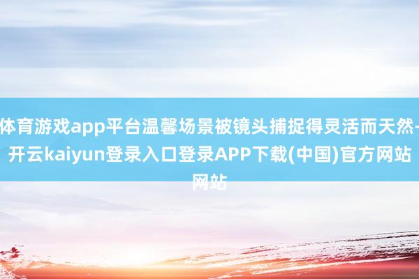 体育游戏app平台温馨场景被镜头捕捉得灵活而天然-开云kaiyun登录入口登录APP下载(中国)官方网站