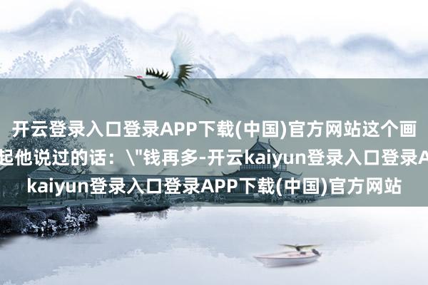 开云登录入口登录APP下载(中国)官方网站这个画面让好多东说念主思起他说过的话：