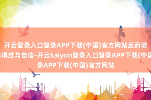 开云登录入口登录APP下载(中国)官方网站反而增添了几分信得过与自信-开云kaiyun登录入口登录APP下载(中国)官方网站