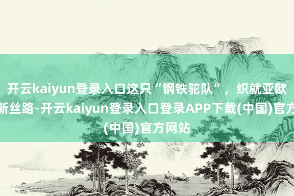 开云kaiyun登录入口这只“钢铁驼队”，织就亚欧生意新丝路-开云kaiyun登录入口登录APP下载(中国)官方网站