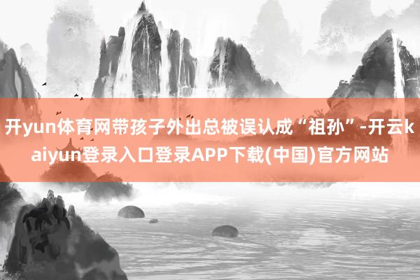 开yun体育网带孩子外出总被误认成“祖孙”-开云kaiyun登录入口登录APP下载(中国)官方网站