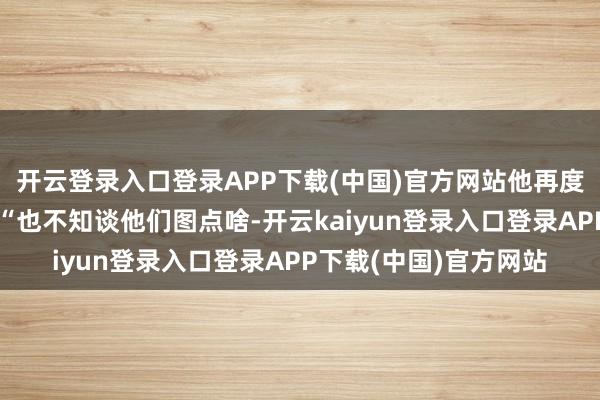 开云登录入口登录APP下载(中国)官方网站他再度开启直播反击私生：“也不知谈他们图点啥-开云kaiyun登录入口登录APP下载(中国)官方网站