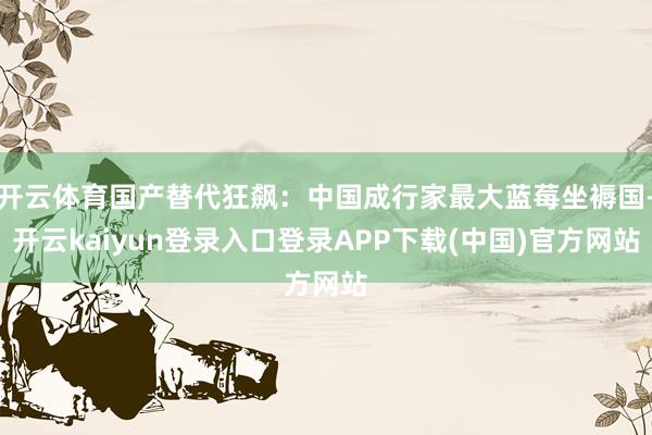 开云体育国产替代狂飙：中国成行家最大蓝莓坐褥国-开云kaiyun登录入口登录APP下载(中国)官方网站