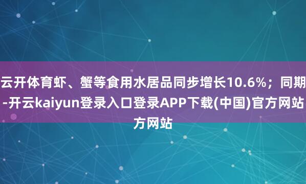 云开体育虾、蟹等食用水居品同步增长10.6%；同期-开云kaiyun登录入口登录APP下载(中国)官方网站