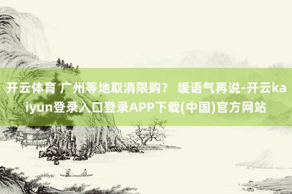 开云体育 广州等地取消限购？ 缓语气再说-开云kaiyun登录入口登录APP下载(中国)官方网站