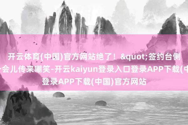 开云体育(中国)官方网站绝了!"签约台侧边的茶歇区一会儿传来嘲笑-开云kaiyun登录入口登录APP下载(中国)官方网站