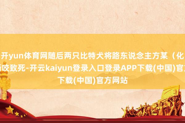 开yun体育网随后两只比特犬将路东说念主方某(化姓)撕咬致死-开云kaiyun登录入口登录APP下载(中国)官方网站