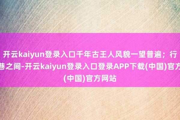 开云kaiyun登录入口千年古王人风貌一望普遍；行走街巷之间-开云kaiyun登录入口登录APP下载(中国)官方网站