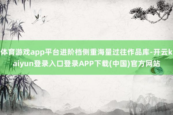 体育游戏app平台进阶档侧重海量过往作品库-开云kaiyun登录入口登录APP下载(中国)官方网站