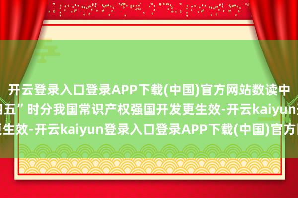 开云登录入口登录APP下载(中国)官方网站数读中国 一组数据速览“十四五”时分我国常识产权强国开发更生效-开云kaiyun登录入口登录APP下载(中国)官方网站