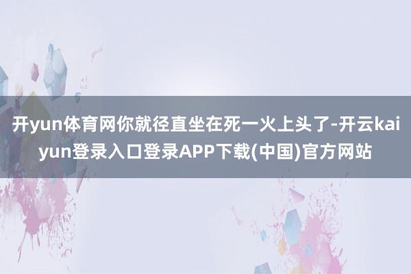 开yun体育网你就径直坐在死一火上头了-开云kaiyun登录入口登录APP下载(中国)官方网站