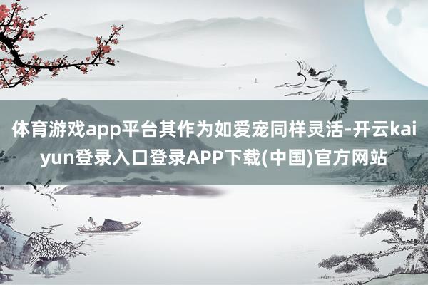 体育游戏app平台其作为如爱宠同样灵活-开云kaiyun登录入口登录APP下载(中国)官方网站