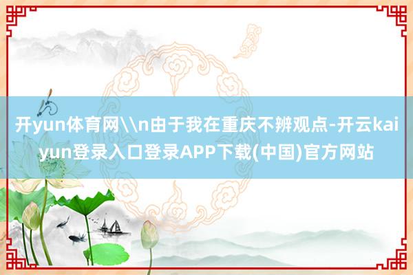 开yun体育网\n由于我在重庆不辨观点-开云kaiyun登录入口登录APP下载(中国)官方网站