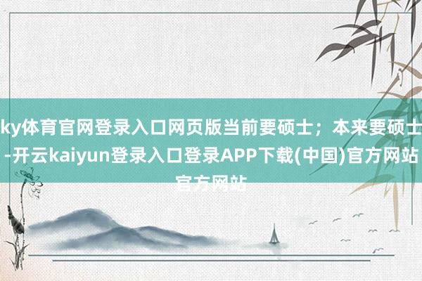 ky体育官网登录入口网页版当前要硕士；本来要硕士-开云kaiyun登录入口登录APP下载(中国)官方网站