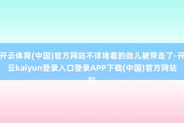 开云体育(中国)官方网站不详堵着的劲儿被带走了-开云kaiyun登录入口登录APP下载(中国)官方网站