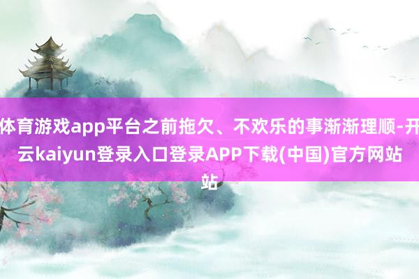 体育游戏app平台之前拖欠、不欢乐的事渐渐理顺-开云kaiyun登录入口登录APP下载(中国)官方网站