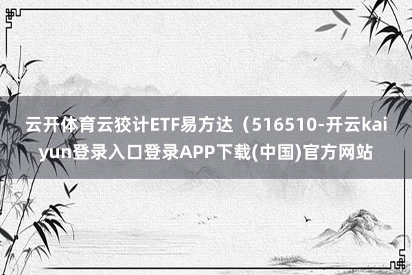 云开体育云狡计ETF易方达（516510-开云kaiyun登录入口登录APP下载(中国)官方网站