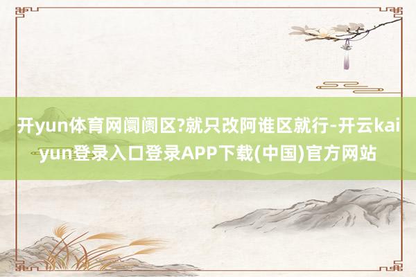 开yun体育网阛阓区?就只改阿谁区就行-开云kaiyun登录入口登录APP下载(中国)官方网站