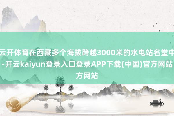 云开体育在西藏多个海拔跨越3000米的水电站名堂中-开云kaiyun登录入口登录APP下载(中国)官方网站