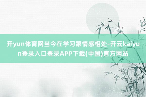 开yun体育网当今在学习跟情感相处-开云kaiyun登录入口登录APP下载(中国)官方网站