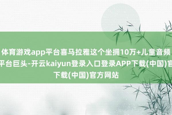 体育游戏app平台喜马拉雅这个坐拥10万+儿童音频实质的平台巨头-开云kaiyun登录入口登录APP下载(中国)官方网站