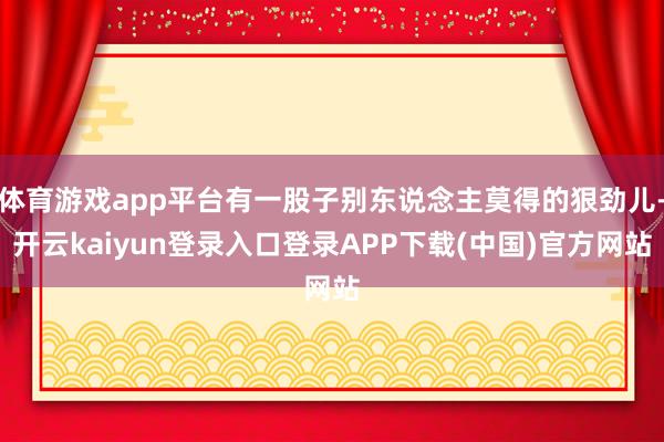 体育游戏app平台有一股子别东说念主莫得的狠劲儿-开云kaiyun登录入口登录APP下载(中国)官方网站