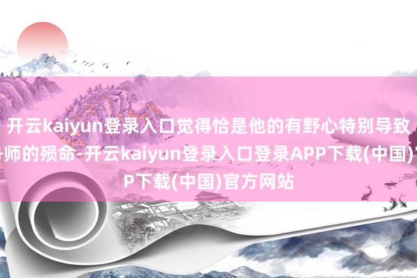 开云kaiyun登录入口觉得恰是他的有野心特别导致了中国舟师的殒命-开云kaiyun登录入口登录APP下载(中国)官方网站