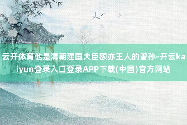 云开体育他是清朝建国大臣额亦王人的曾孙-开云kaiyun登录入口登录APP下载(中国)官方网站