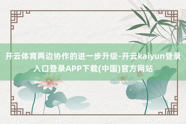 开云体育两边协作的进一步升级-开云kaiyun登录入口登录APP下载(中国)官方网站
