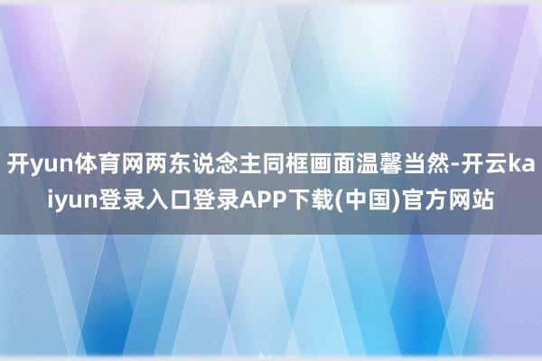 开yun体育网两东说念主同框画面温馨当然-开云kaiyun登录入口登录APP下载(中国)官方网站