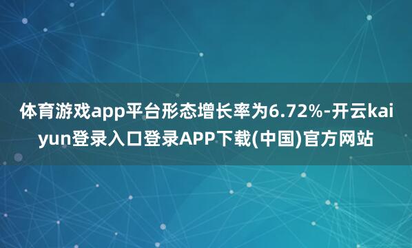 体育游戏app平台形态增长率为6.72%-开云kaiyun登录入口登录APP下载(中国)官方网站