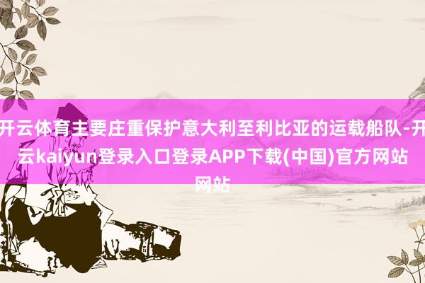 开云体育主要庄重保护意大利至利比亚的运载船队-开云kaiyun登录入口登录APP下载(中国)官方网站