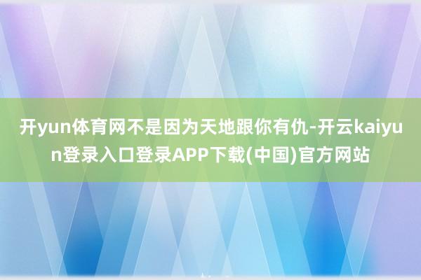 开yun体育网不是因为天地跟你有仇-开云kaiyun登录入口登录APP下载(中国)官方网站