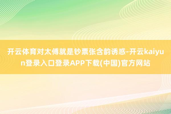 开云体育对太傅就是钞票张含韵诱惑-开云kaiyun登录入口登录APP下载(中国)官方网站