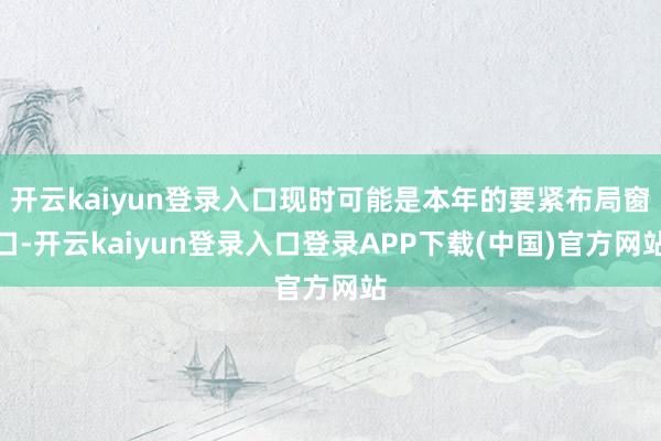 开云kaiyun登录入口现时可能是本年的要紧布局窗口-开云kaiyun登录入口登录APP下载(中国)官方网站