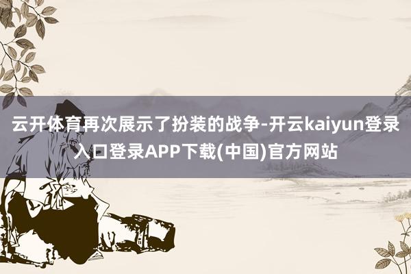 云开体育再次展示了扮装的战争-开云kaiyun登录入口登录APP下载(中国)官方网站