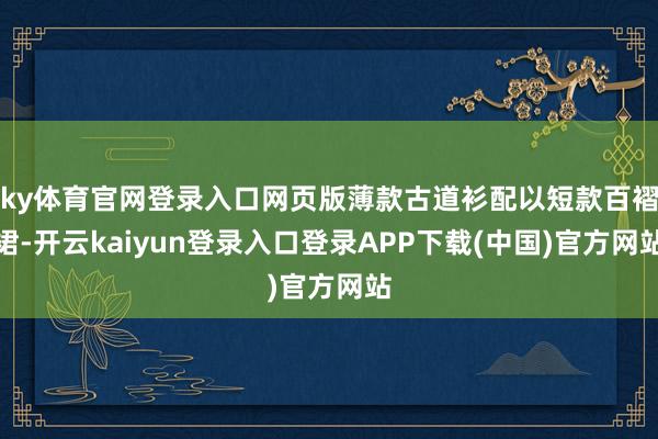 ky体育官网登录入口网页版薄款古道衫配以短款百褶裙-开云kaiyun登录入口登录APP下载(中国)官方网站