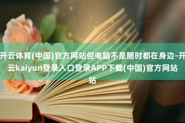 开云体育(中国)官方网站但电脑不是随时都在身边-开云kaiyun登录入口登录APP下载(中国)官方网站