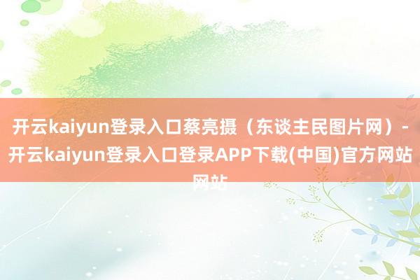 开云kaiyun登录入口蔡亮摄（东谈主民图片网）-开云kaiyun登录入口登录APP下载(中国)官方网站