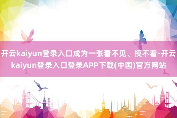 开云kaiyun登录入口成为一张看不见、摸不着-开云kaiyun登录入口登录APP下载(中国)官方网站