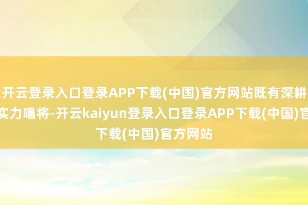 开云登录入口登录APP下载(中国)官方网站既有深耕舞台的实力唱将-开云kaiyun登录入口登录APP下载(中国)官方网站
