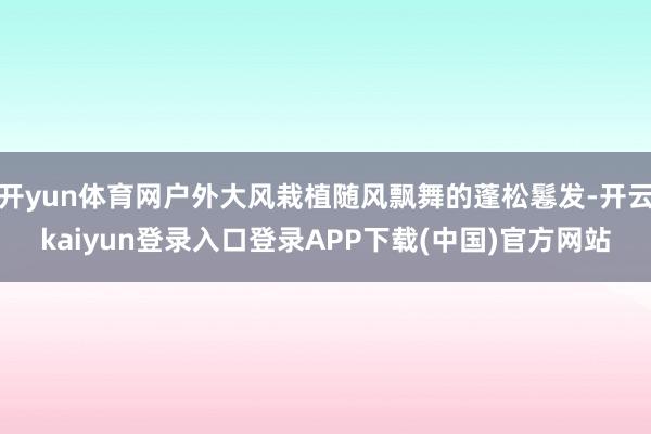 开yun体育网户外大风栽植随风飘舞的蓬松鬈发-开云kaiyun登录入口登录APP下载(中国)官方网站