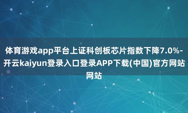 体育游戏app平台上证科创板芯片指数下降7.0%-开云kaiyun登录入口登录APP下载(中国)官方网站