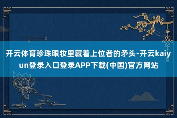 开云体育珍珠眼妆里藏着上位者的矛头-开云kaiyun登录入口登录APP下载(中国)官方网站